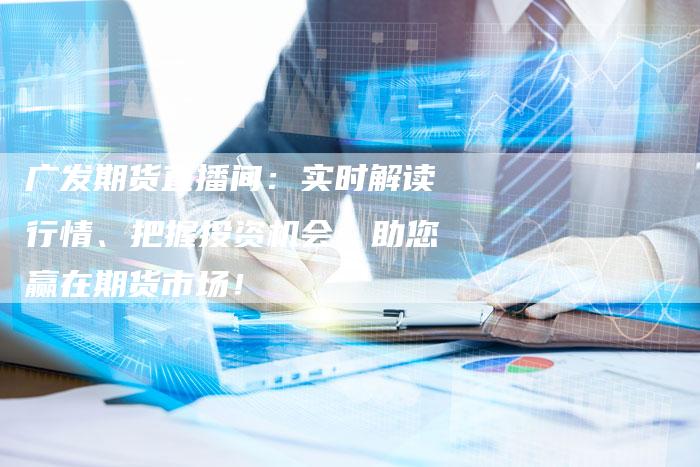 广发期货直播间：实时解读行情、把握投资机会，助您赢在期货市场！