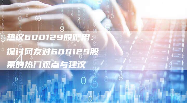 热议600129股吧用：探讨网友对600129股票的热门观点与建议