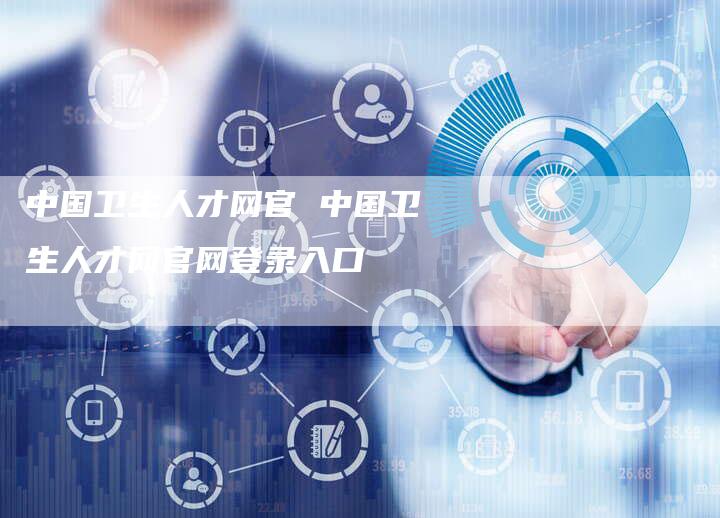 中国卫生人才网官 中国卫生人才网官网登录入口