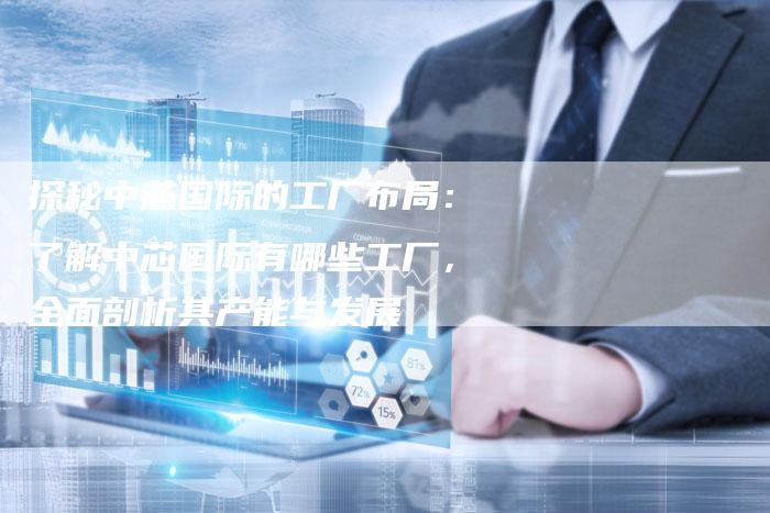 探秘中芯国际的工厂布局：了解中芯国际有哪些工厂，全面剖析其产能与发展