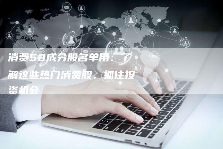 消费50成分股名单用：了解这些热门消费股，抓住投资机会