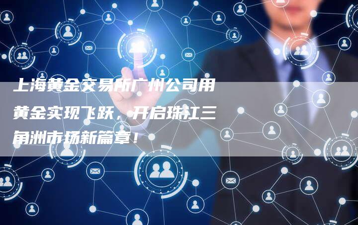 上海黄金交易所广州公司用黄金实现飞跃，开启珠江三角洲市场新篇章！