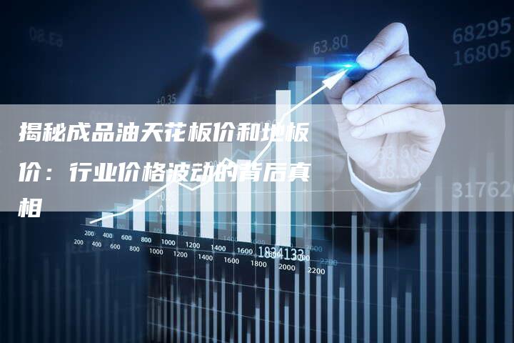 揭秘成品油天花板价和地板价：行业价格波动的背后真相