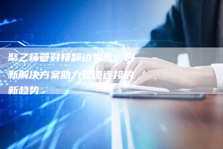 聚乙烯管对接翻边气孔：创新解决方案助力管道连接的新趋势