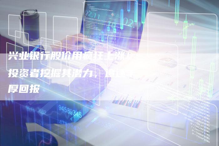 兴业银行股价用疯狂上涨！投资者挖掘其潜力，追逐丰厚回报
