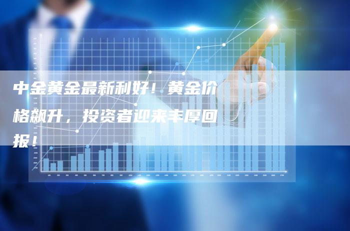 中金黄金最新利好！黄金价格飙升，投资者迎来丰厚回报！