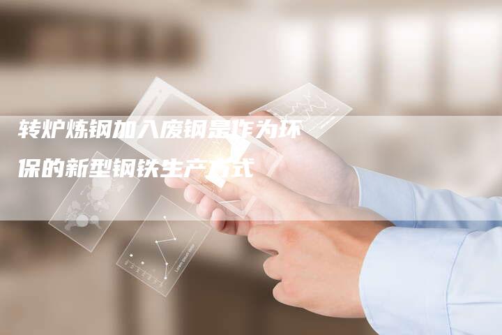 转炉炼钢加入废钢是作为环保的新型钢铁生产方式