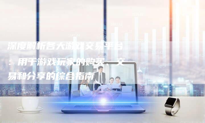 深度解析各大游戏交易平台：用于游戏玩家的购买、交易和分享的综合指南