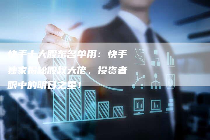 快手十大股东名单用：快手独家揭秘股权大佬，投资者眼中的明日之星！