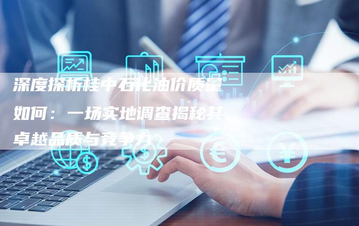 深度探析桂中石化油价质量如何：一场实地调查揭秘其卓越品质与竞争力