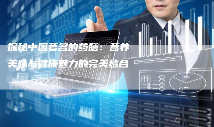 探秘中国著名的药膳：营养美味与健康魅力的完美结合