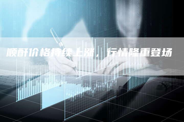 顺酐价格持续上涨，行情隆重登场