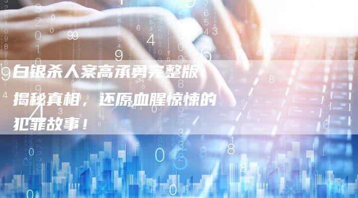 白银杀人案高承勇完整版：揭秘真相，还原血腥惊悚的犯罪故事！
