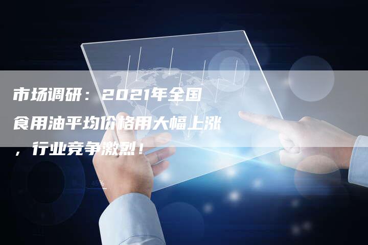 市场调研：2021年全国食用油平均价格用大幅上涨，行业竞争激烈！