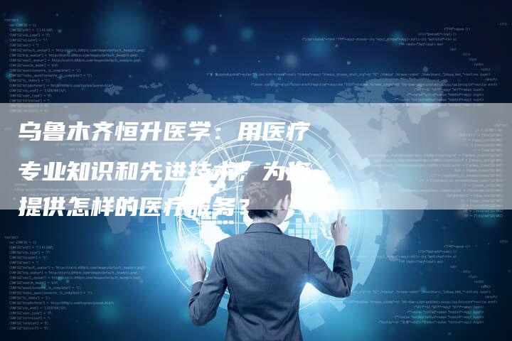 乌鲁木齐恒升医学：用医疗专业知识和先进技术，为您提供怎样的医疗服务？
