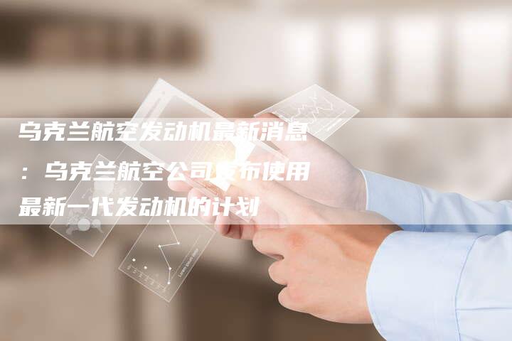 乌克兰航空发动机最新消息：乌克兰航空公司发布使用最新一代发动机的计划