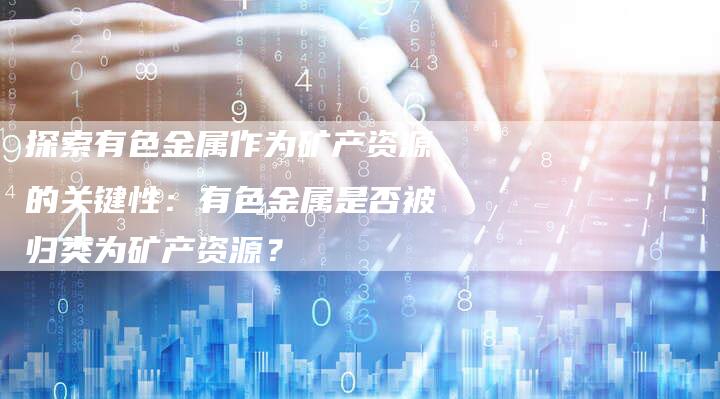 探索有色金属作为矿产资源的关键性：有色金属是否被归类为矿产资源？