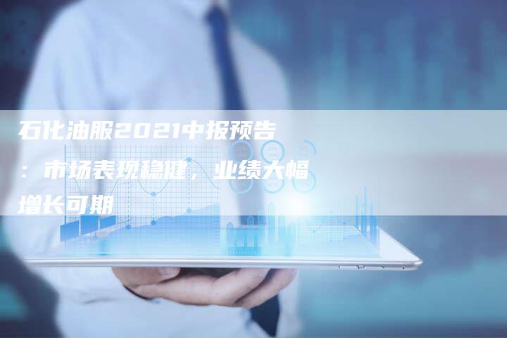 石化油服2021中报预告：市场表现稳健，业绩大幅增长可期