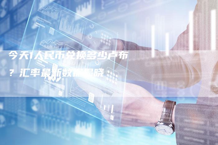 今天1人民币兑换多少卢布？汇率最新数据揭晓