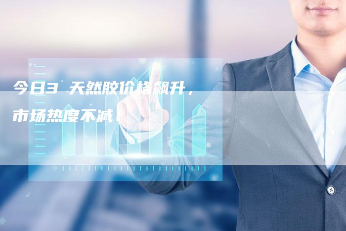 今日3乚天然胶价格飙升，市场热度不减！