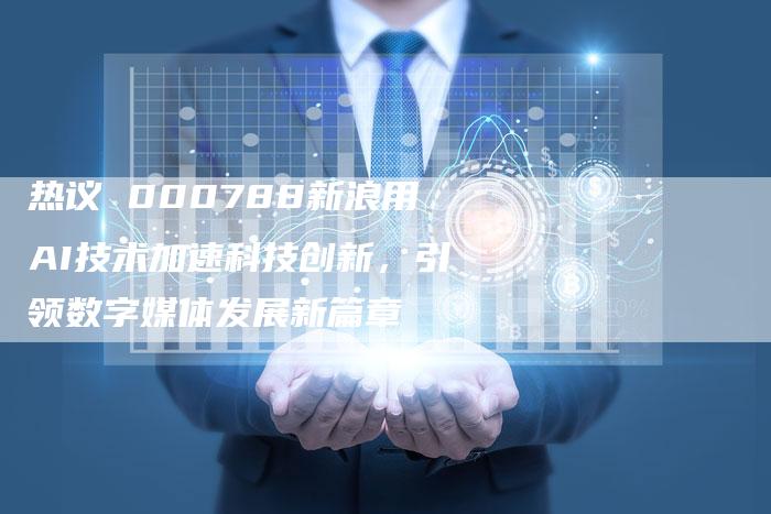 热议 000788新浪用AI技术加速科技创新，引领数字媒体发展新篇章
