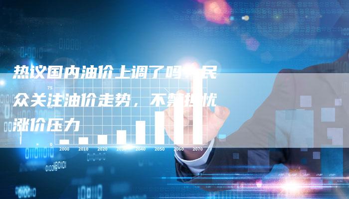 热议国内油价上调了吗？民众关注油价走势，不禁担忧涨价压力