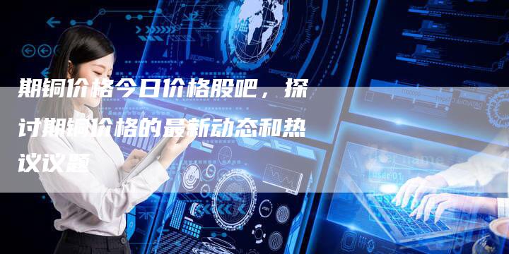 期铜价格今日价格股吧，探讨期铜价格的最新动态和热议议题
