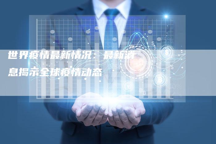 世界疫情最新情况：最新消息揭示全球疫情动态
