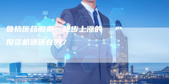 鲁抗医药股票：稳步上涨的投资机遇还在吗？