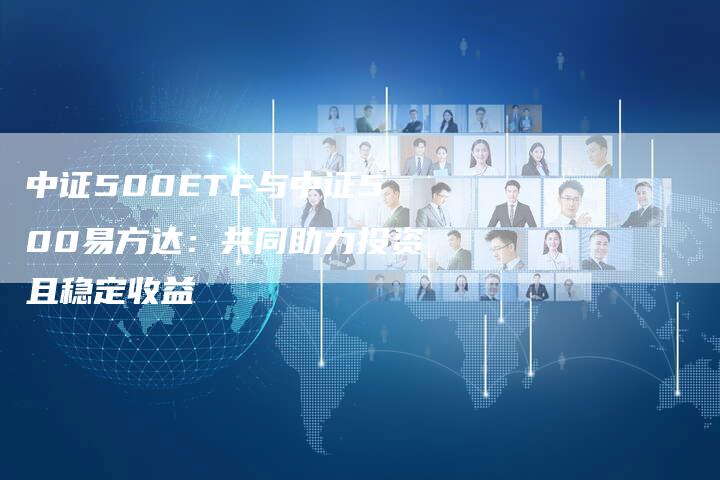 中证500ETF与中证500易方达：共同助力投资且稳定收益