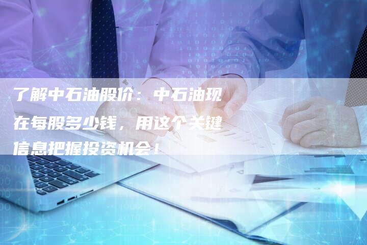 了解中石油股价：中石油现在每股多少钱，用这个关键信息把握投资机会！