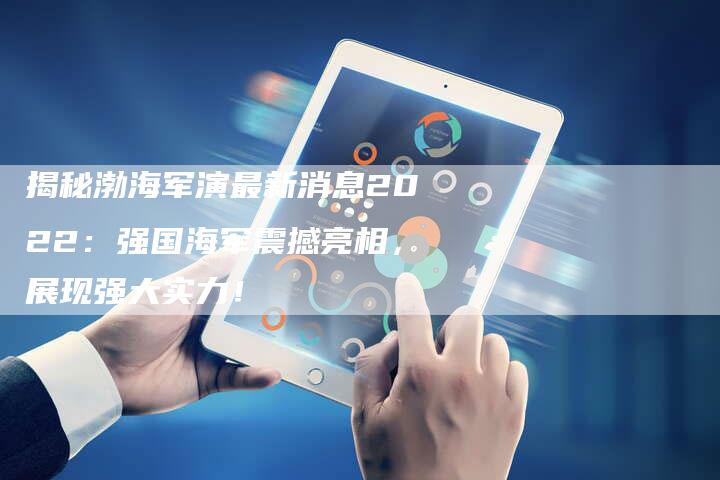 揭秘渤海军演最新消息2022：强国海军震撼亮相，展现强大实力！