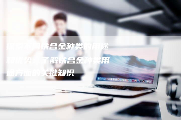 探索不同铁合金种类的用途和优势：了解铁合金种类用途方面的关键知识