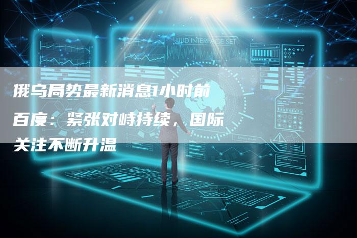 俄乌局势最新消息1小时前百度：紧张对峙持续，国际关注不断升温