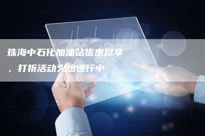 珠海中石化加油站优惠尽享，打折活动火热进行中
