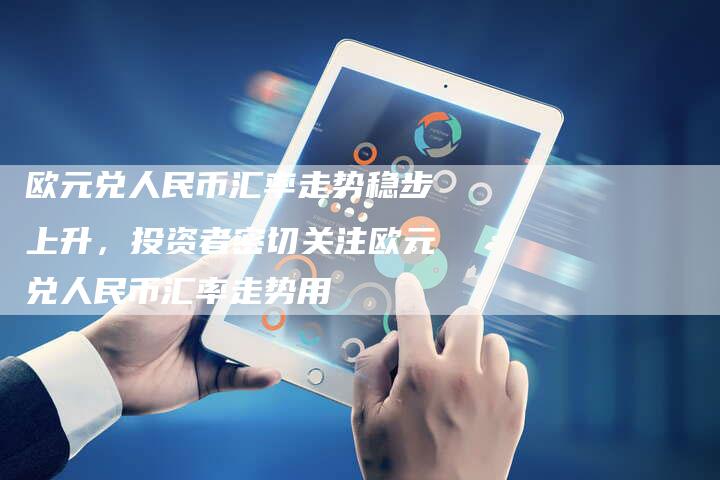 欧元兑人民币汇率走势稳步上升，投资者密切关注欧元兑人民币汇率走势用
