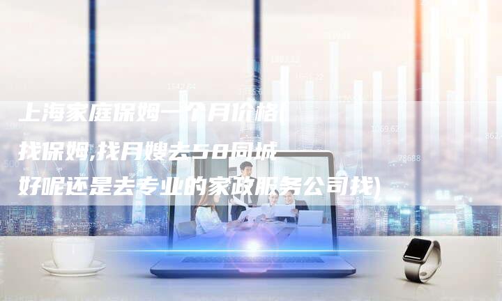 上海家庭保姆一个月价格(找保姆,找月嫂去58同城好呢还是去专业的家政服务公司找)