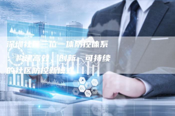 深圳社区三位一体防控体系：构建高效、创新、可持续的社区防控新模式