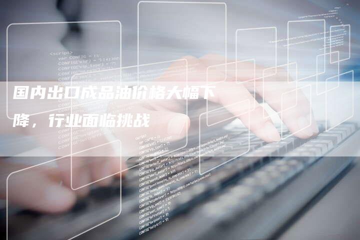 国内出口成品油价格大幅下降，行业面临挑战