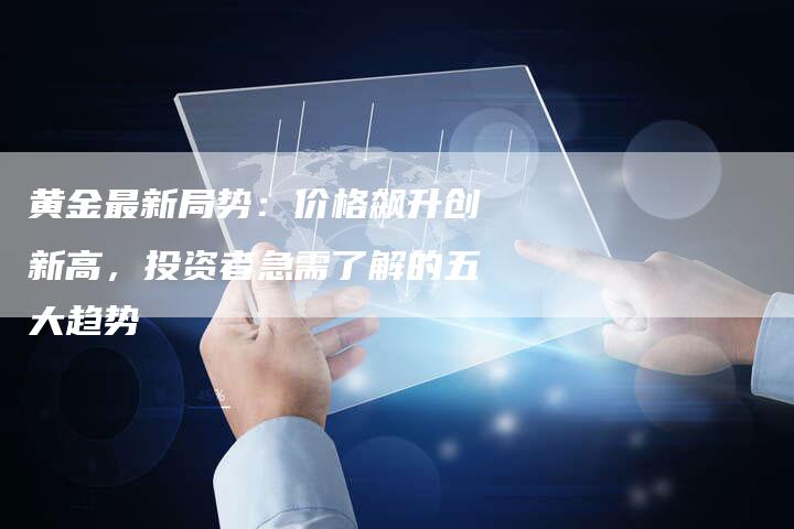 黄金最新局势：价格飙升创新高，投资者急需了解的五大趋势