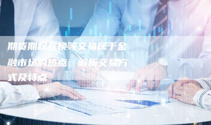 期货期权互换等交易属于金融市场的热点：解析交易方式及特点