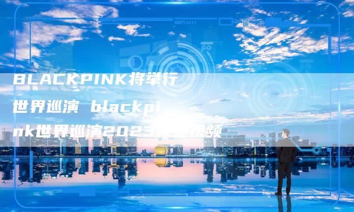 BLACKPINK将举行世界巡演 blackpink世界巡演2023完整视频