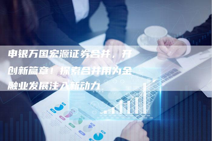 申银万国宏源证券合并，开创新篇章！探索合并用为金融业发展注入新动力