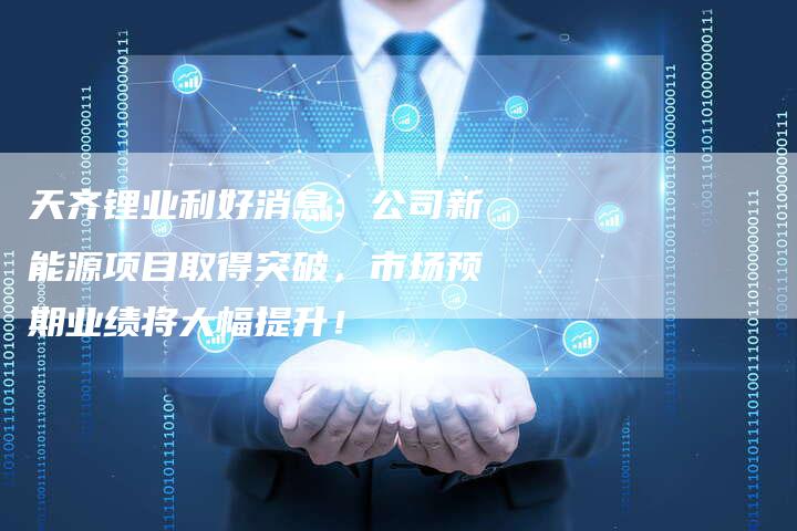 天齐锂业利好消息：公司新能源项目取得突破，市场预期业绩将大幅提升！