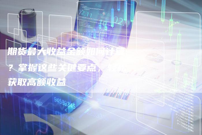 期货最大收益金额如何计算？掌握这些关键要点，轻松获取高额收益
