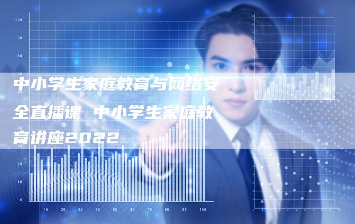 中小学生家庭教育与网络安全直播课 中小学生家庭教育讲座2022