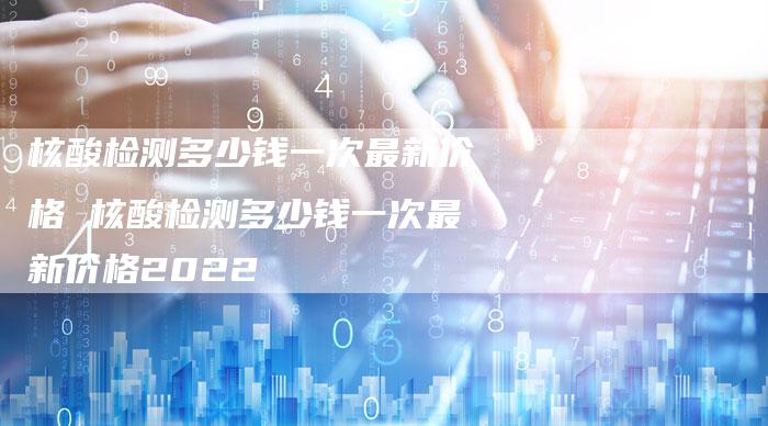核酸检测多少钱一次最新价格 核酸检测多少钱一次最新价格2022