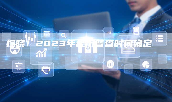 揭晓！2023年经济普查时间确定
