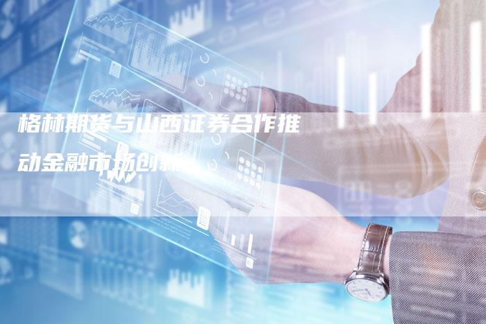 格林期货与山西证券合作推动金融市场创新