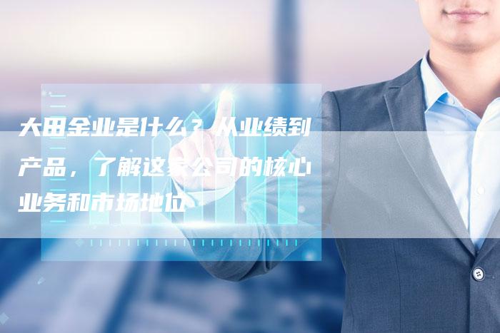 大田金业是什么？从业绩到产品，了解这家公司的核心业务和市场地位